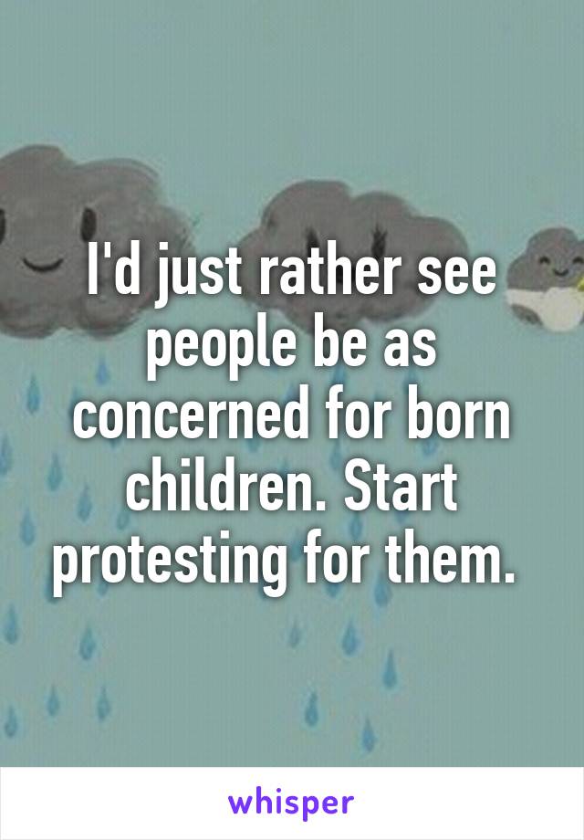 I'd just rather see people be as concerned for born children. Start protesting for them. 