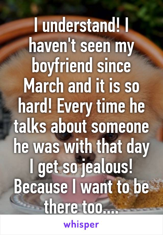 I understand! I haven't seen my boyfriend since March and it is so hard! Every time he talks about someone he was with that day I get so jealous! Because I want to be there too....