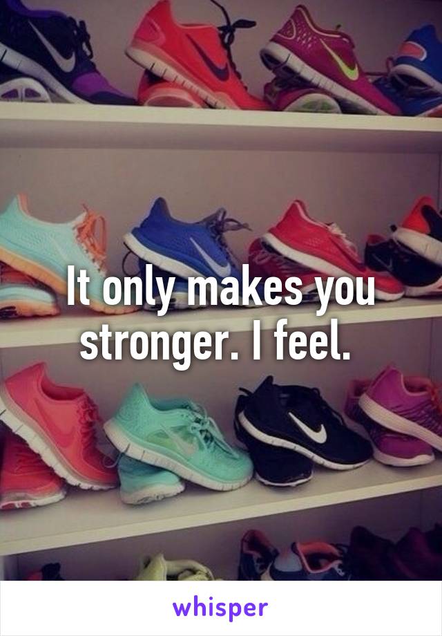 It only makes you stronger. I feel. 