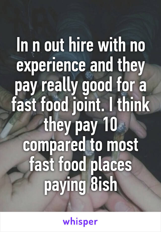 In n out hire with no experience and they pay really good for a fast food joint. I think they pay 10 compared to most fast food places paying 8ish