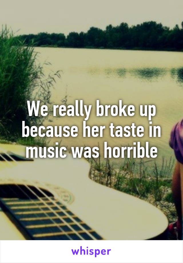 We really broke up because her taste in music was horrible