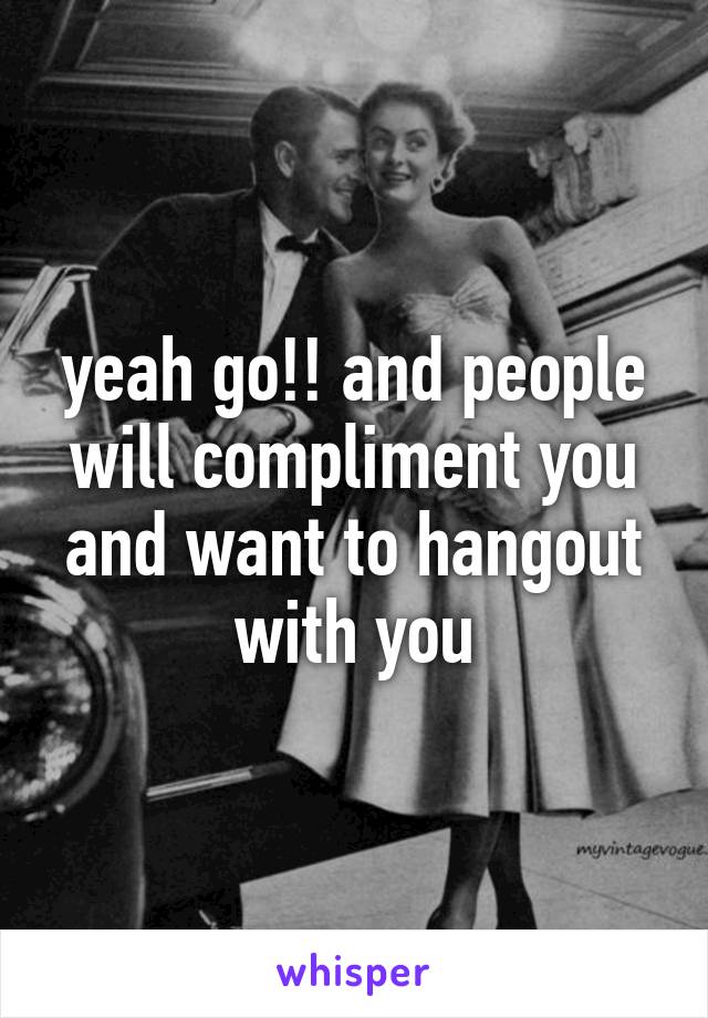 yeah go!! and people will compliment you and want to hangout with you