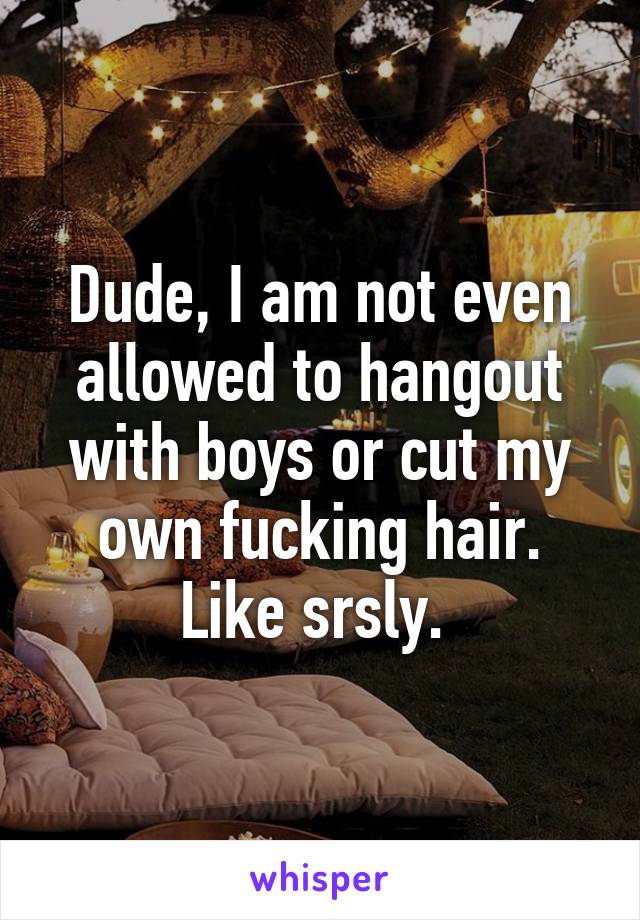 Dude, I am not even allowed to hangout with boys or cut my own fucking hair. Like srsly. 