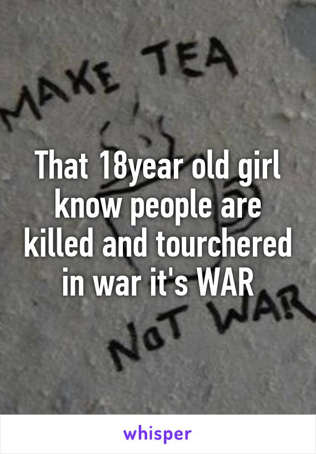 That 18year old girl know people are killed and tourchered in war it's WAR