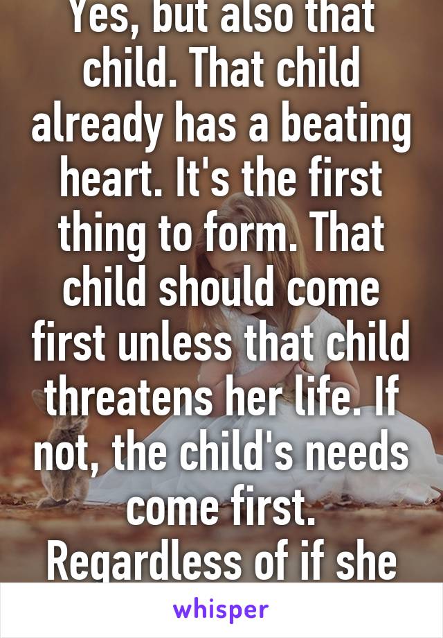 Yes, but also that child. That child already has a beating heart. It's the first thing to form. That child should come first unless that child threatens her life. If not, the child's needs come first. Regardless of if she wants it