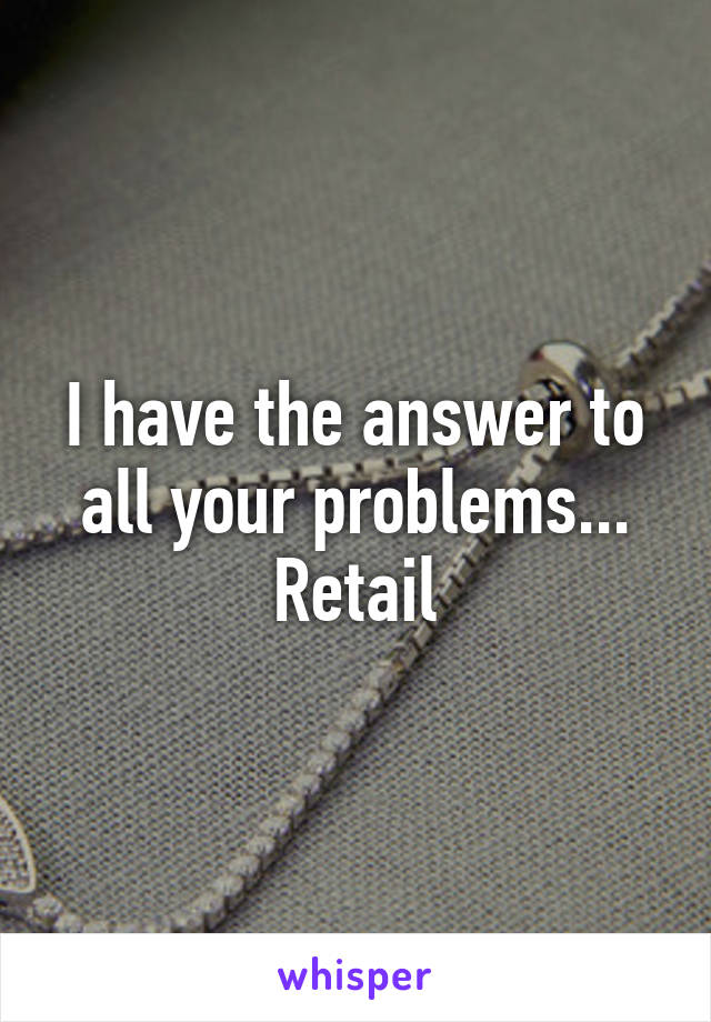 I have the answer to all your problems... Retail