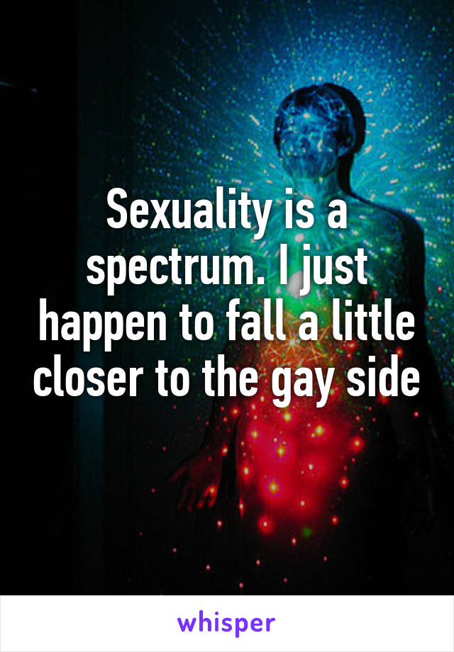 Sexuality is a spectrum. I just happen to fall a little closer to the gay side 