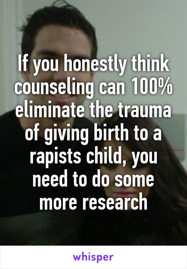 If you honestly think counseling can 100% eliminate the trauma of giving birth to a rapists child, you need to do some more research