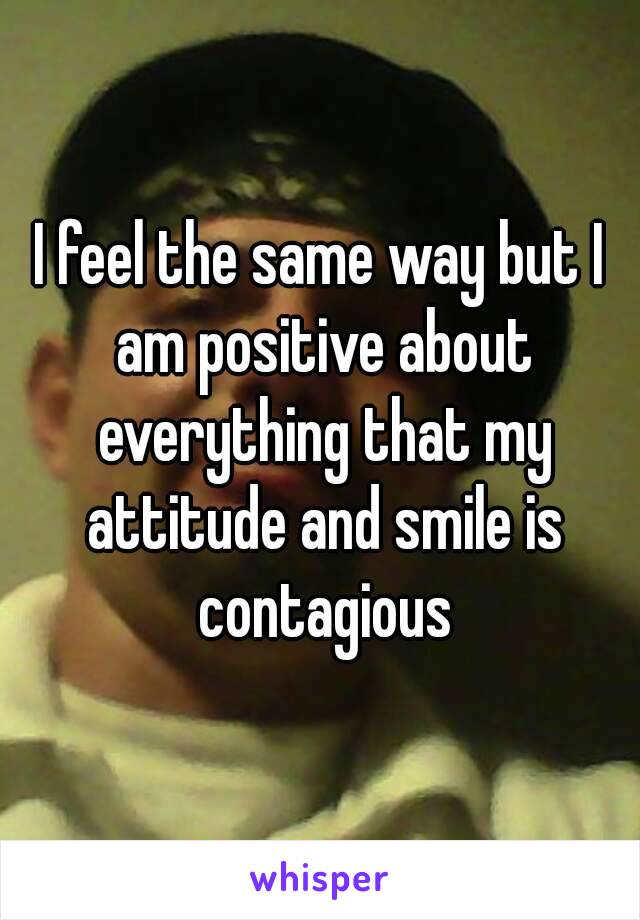 I feel the same way but I am positive about everything that my attitude and smile is contagious