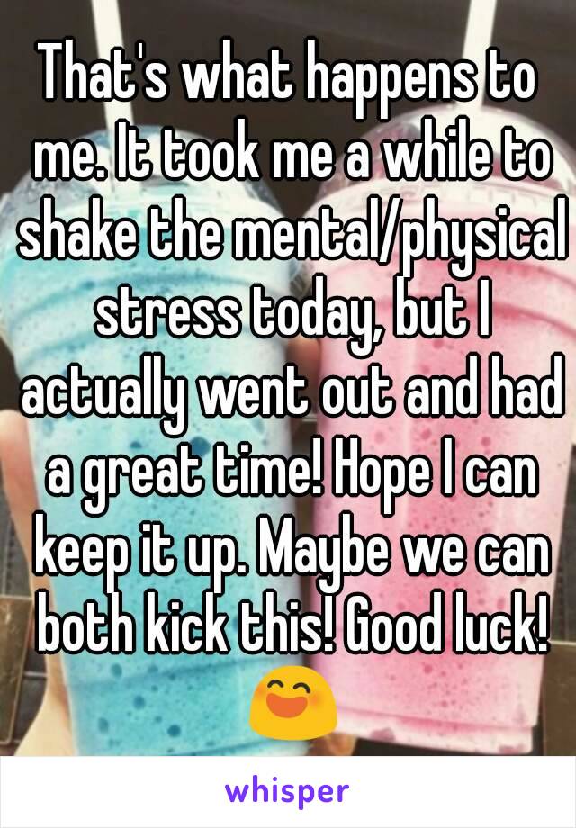 That's what happens to me. It took me a while to shake the mental/physical stress today, but I actually went out and had a great time! Hope I can keep it up. Maybe we can both kick this! Good luck! 😄