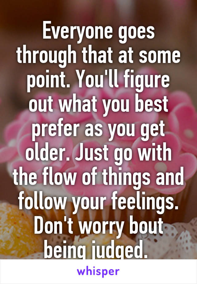 Everyone goes through that at some point. You'll figure out what you best prefer as you get older. Just go with the flow of things and follow your feelings. Don't worry bout being judged. 