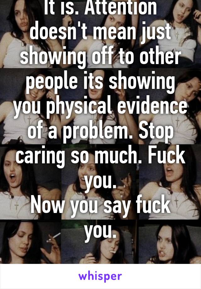 It is. Attention doesn't mean just showing off to other people its showing you physical evidence of a problem. Stop caring so much. Fuck you.
Now you say fuck you.

