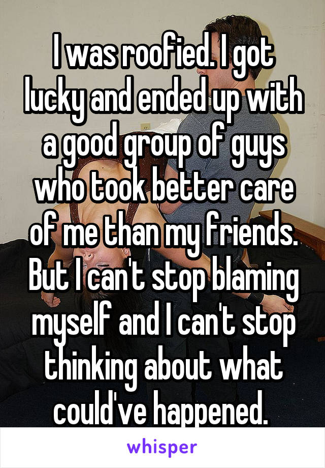 I was roofied. I got lucky and ended up with a good group of guys who took better care of me than my friends. But I can't stop blaming myself and I can't stop thinking about what could've happened. 