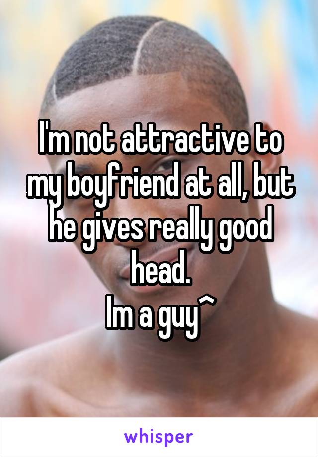 I'm not attractive to my boyfriend at all, but he gives really good head.
Im a guy^