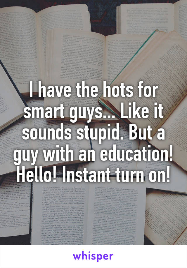 I have the hots for smart guys... Like it sounds stupid. But a guy with an education! Hello! Instant turn on!
