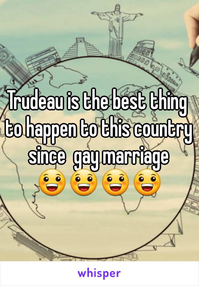 Trudeau is the best thing to happen to this country since  gay marriage 😀😀😀😀