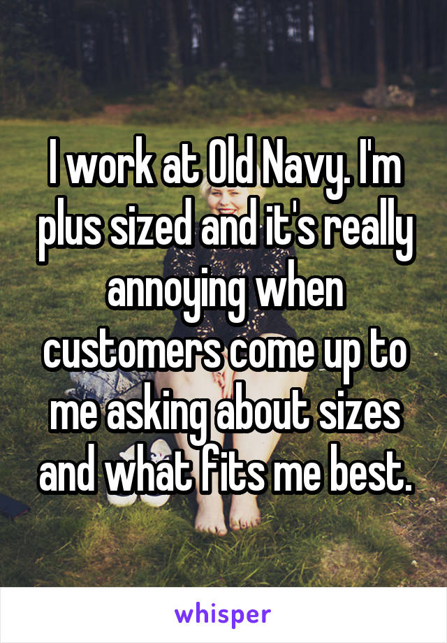 I work at Old Navy. I'm plus sized and it's really annoying when customers come up to me asking about sizes and what fits me best.