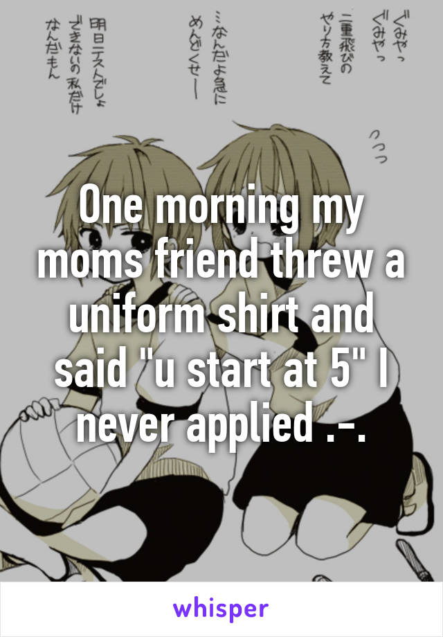 One morning my moms friend threw a uniform shirt and said "u start at 5" I never applied .-.