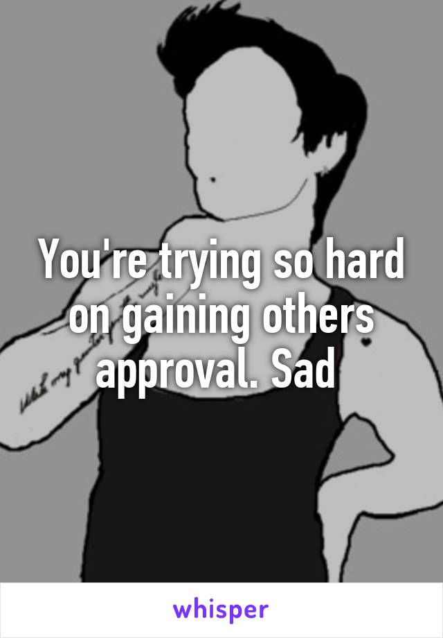 You're trying so hard on gaining others approval. Sad 