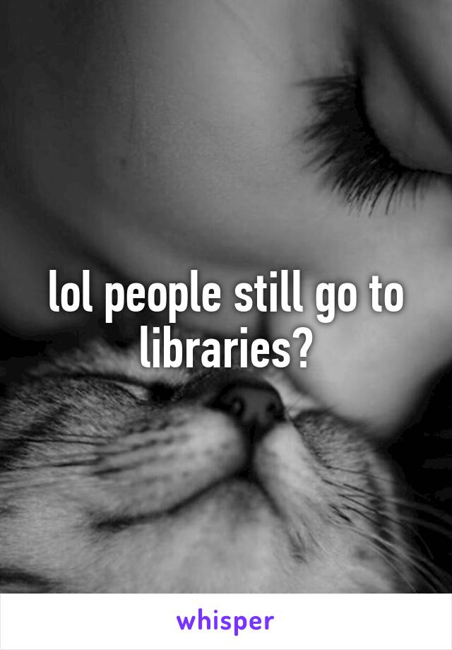 lol people still go to libraries?