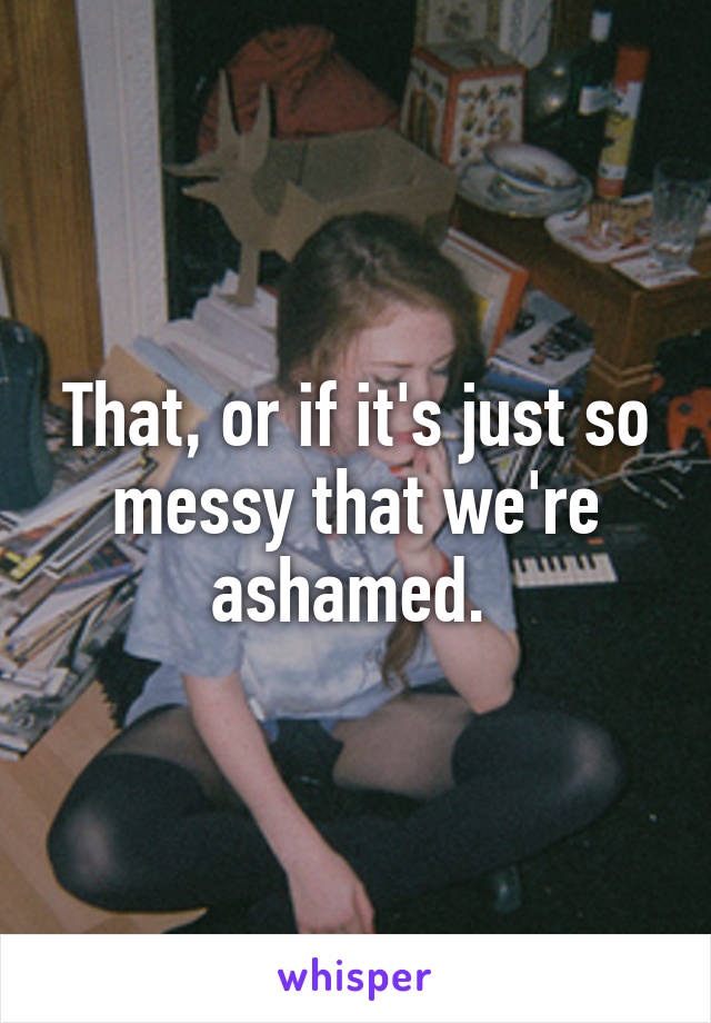 That, or if it's just so messy that we're ashamed. 