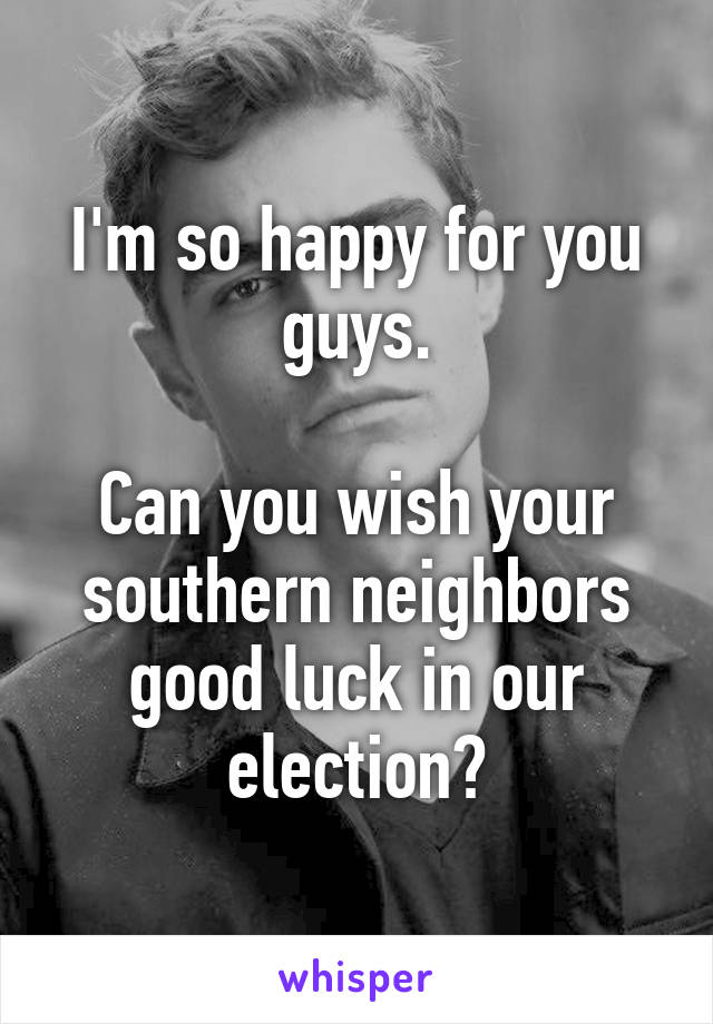 I'm so happy for you guys.

Can you wish your southern neighbors good luck in our election?