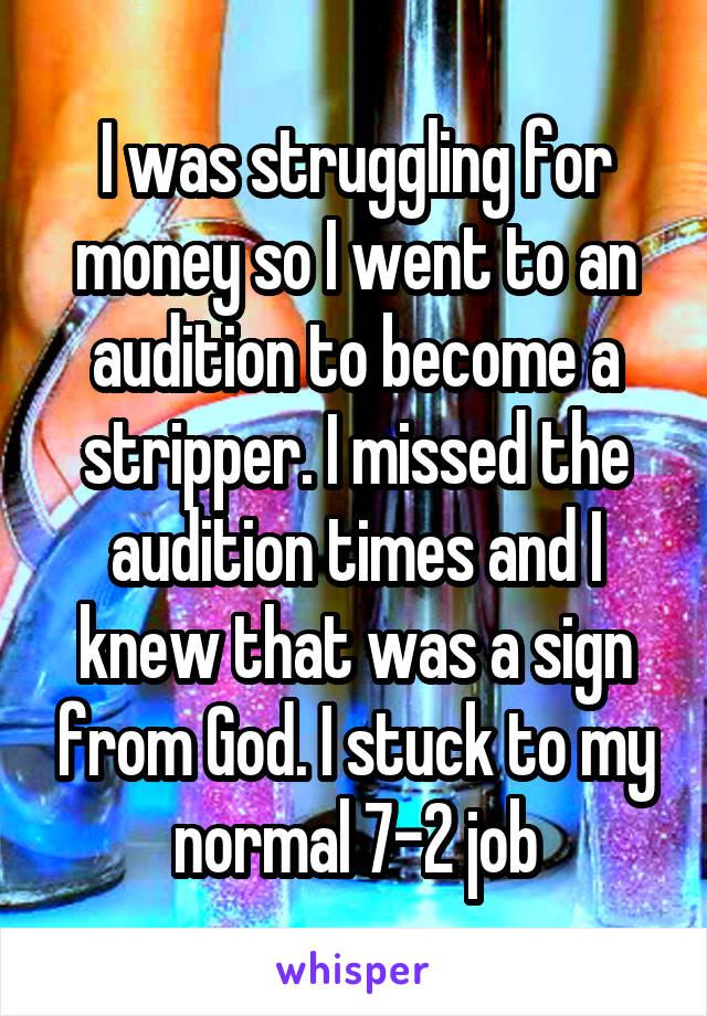 I was struggling for money so I went to an audition to become a stripper. I missed the audition times and I knew that was a sign from God. I stuck to my normal 7-2 job