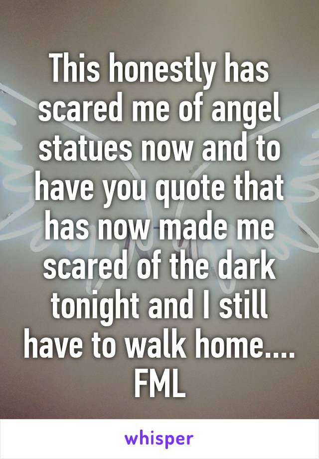 This honestly has scared me of angel statues now and to have you quote that has now made me scared of the dark tonight and I still have to walk home.... FML