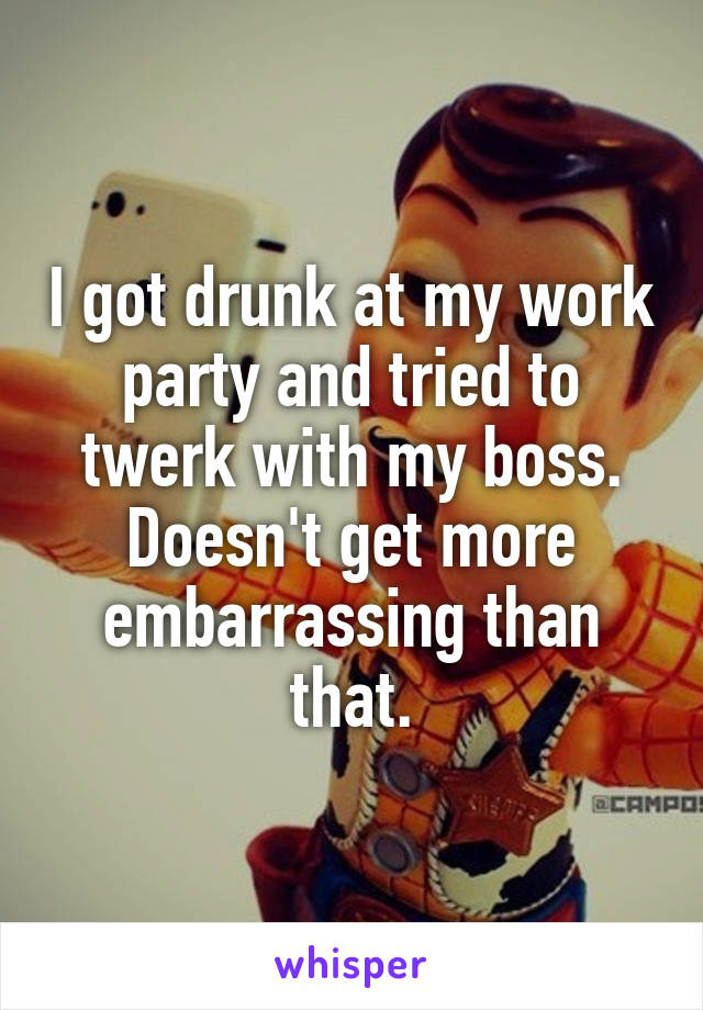 I got drunk at my work party and tried to twerk with my boss. Doesn't get more embarrassing than that.