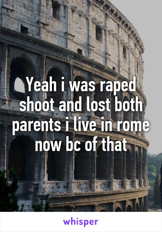 Yeah i was raped shoot and lost both parents i live in rome now bc of that