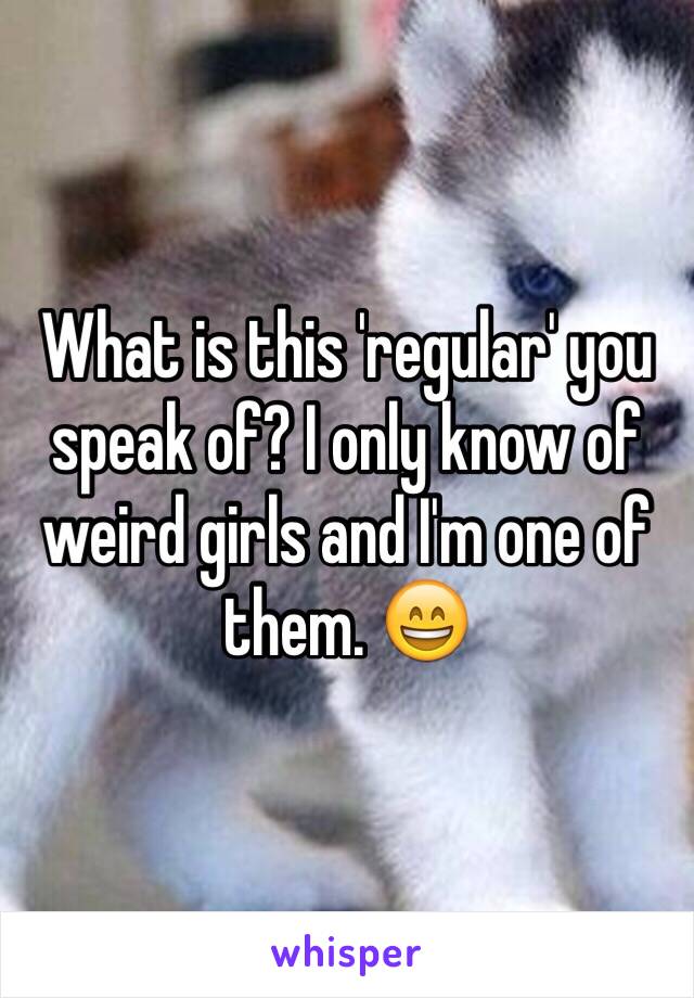 What is this 'regular' you speak of? I only know of weird girls and I'm one of them. 😄