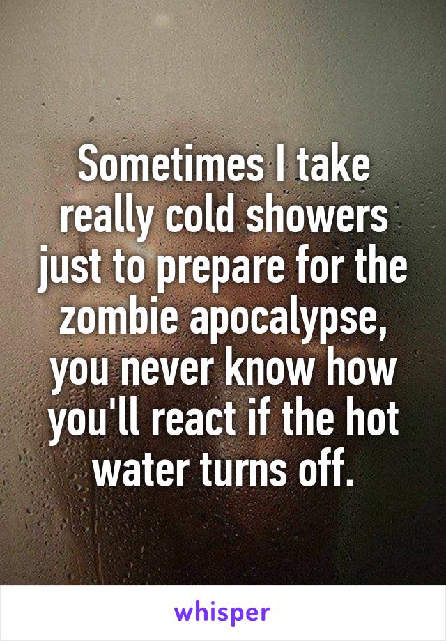 Sometimes I take really cold showers just to prepare for the zombie apocalypse, you never know how you'll react if the hot water turns off.