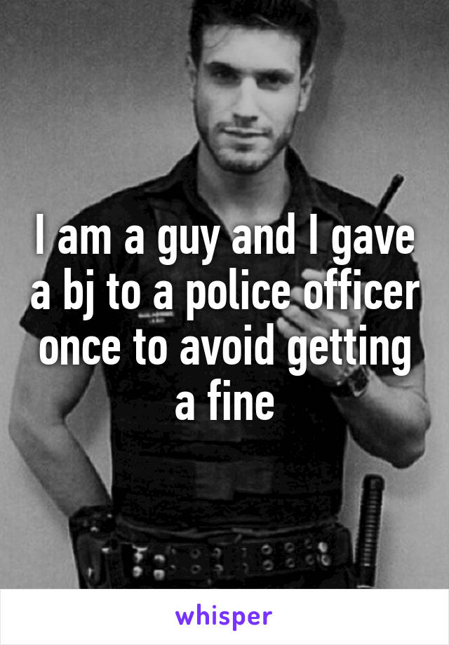 I am a guy and I gave a bj to a police officer once to avoid getting a fine