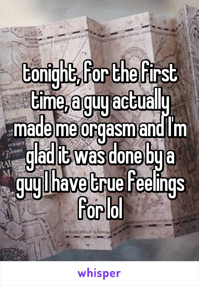 tonight, for the first time, a guy actually made me orgasm and I'm glad it was done by a guy I have true feelings for lol