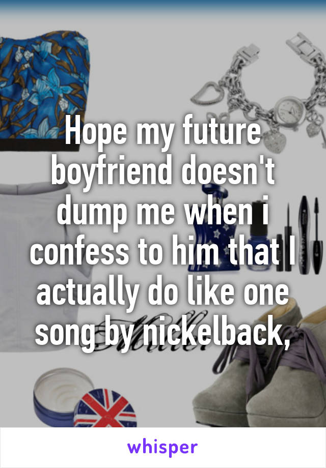 Hope my future boyfriend doesn't dump me when i confess to him that I actually do like one song by nickelback,