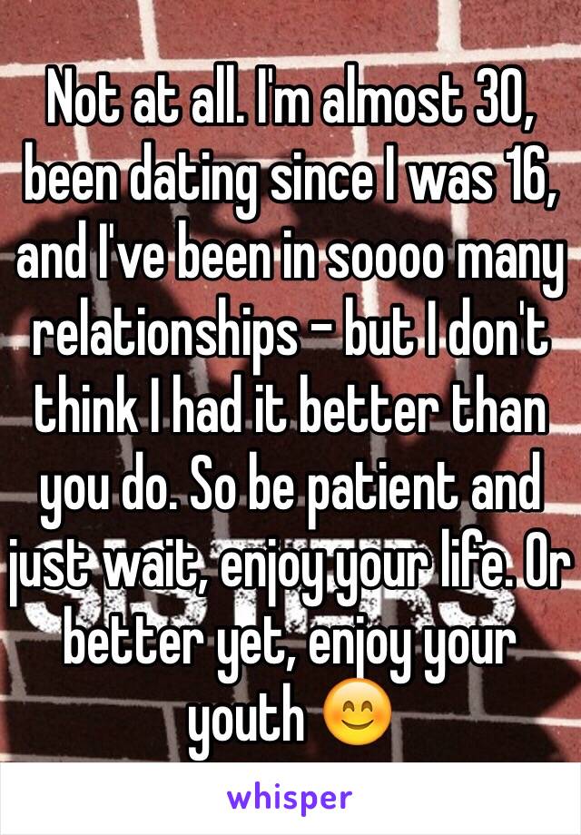 Not at all. I'm almost 30, been dating since I was 16, and I've been in soooo many relationships - but I don't think I had it better than you do. So be patient and just wait, enjoy your life. Or better yet, enjoy your youth 😊