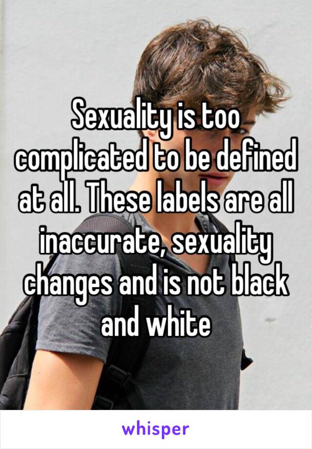 Sexuality is too complicated to be defined at all. These labels are all inaccurate, sexuality changes and is not black and white