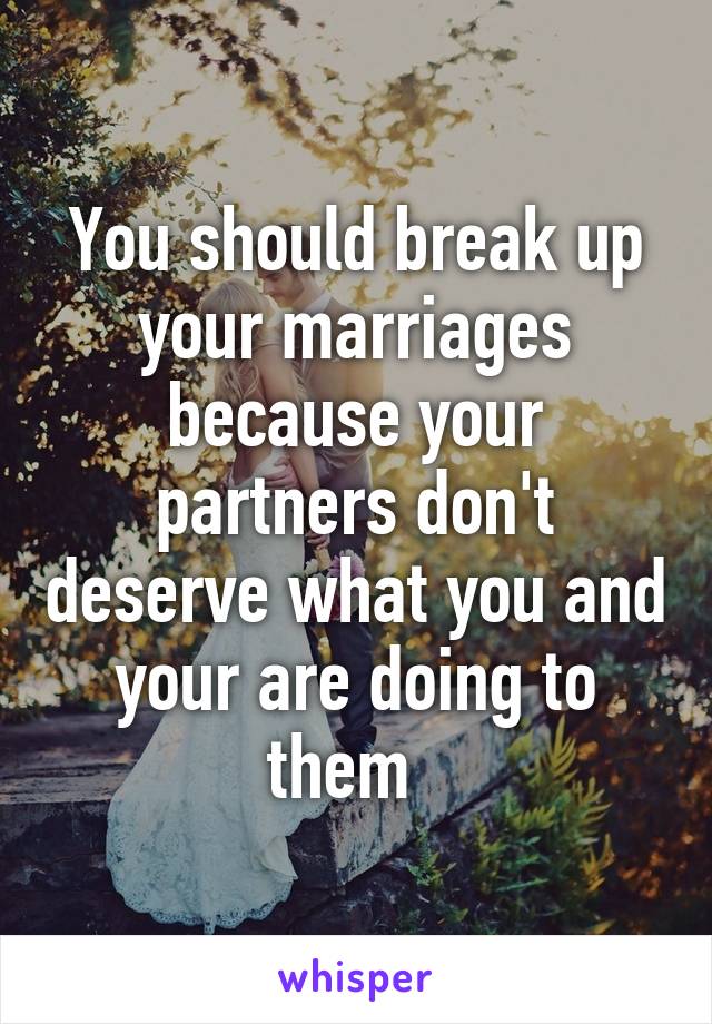 You should break up your marriages because your partners don't deserve what you and your are doing to them  
