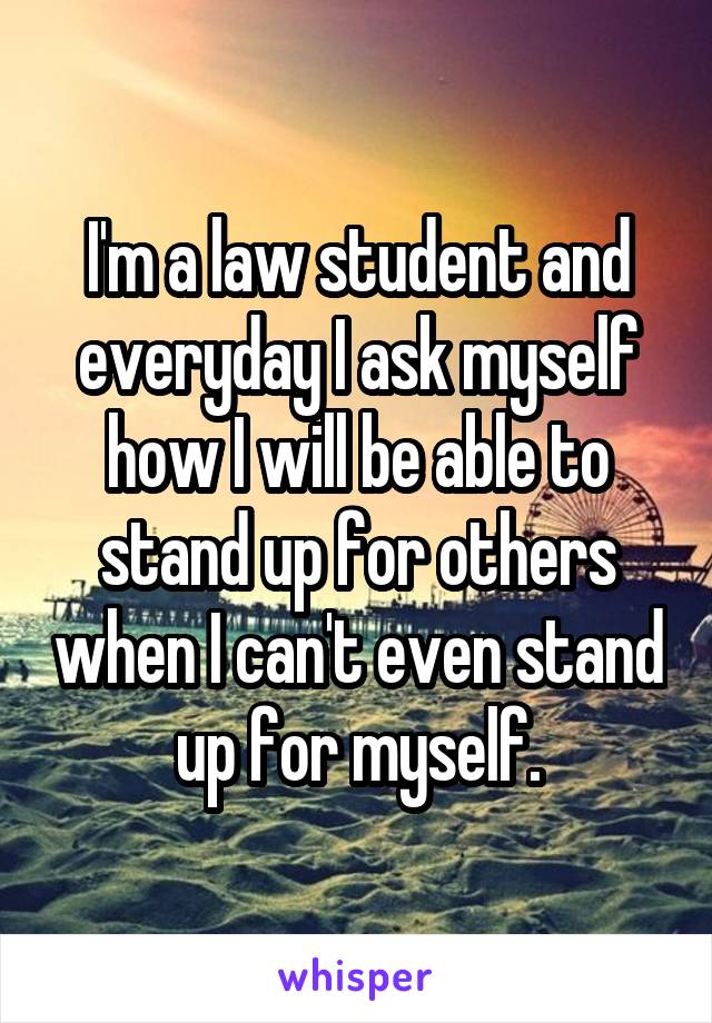 I'm a law student and everyday I ask myself how I will be able to stand up for others when I can't even stand up for myself.