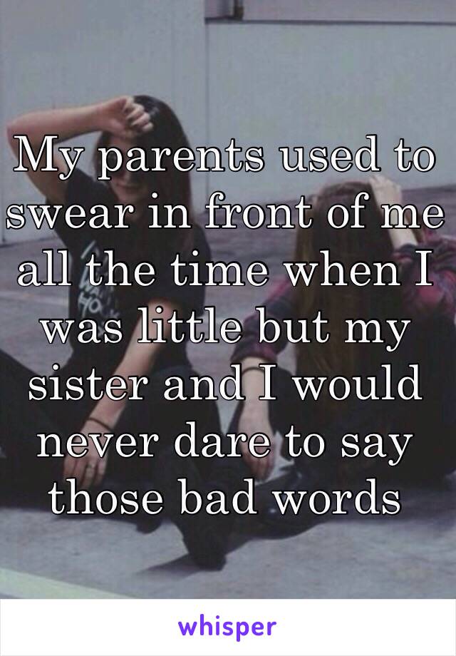 My parents used to swear in front of me all the time when I was little but my sister and I would never dare to say those bad words