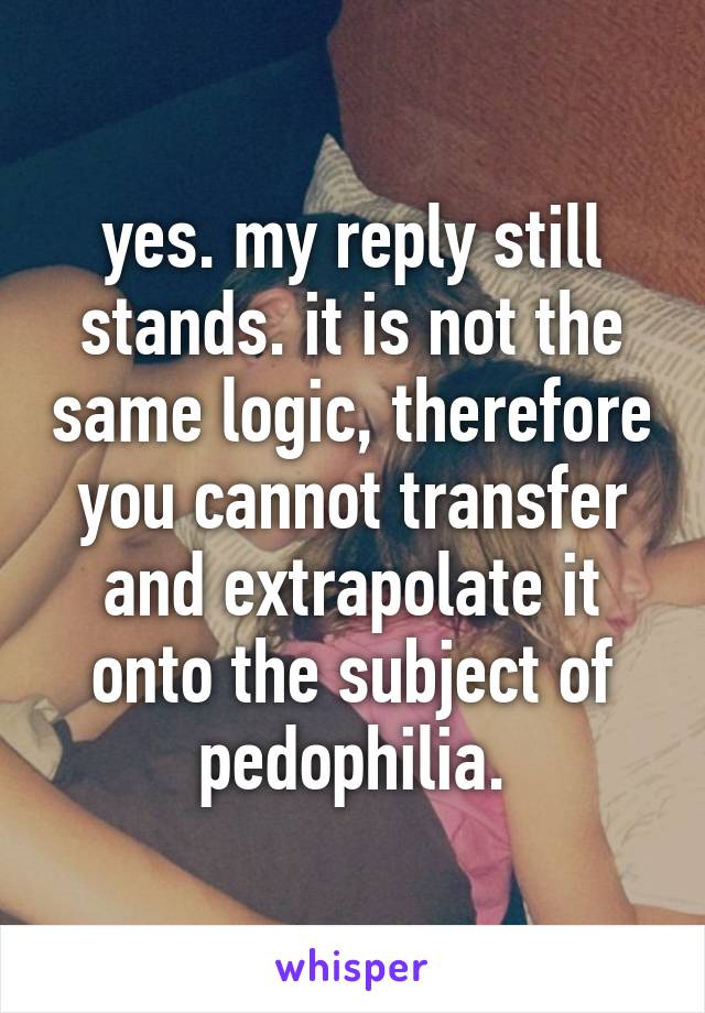 yes. my reply still stands. it is not the same logic, therefore you cannot transfer and extrapolate it onto the subject of pedophilia.