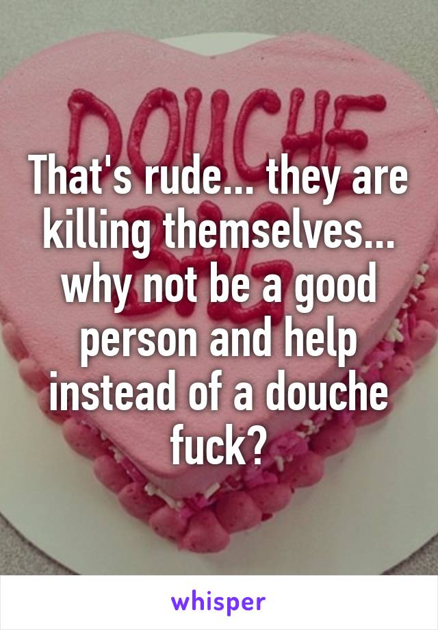 That's rude... they are killing themselves... why not be a good person and help instead of a douche fuck?