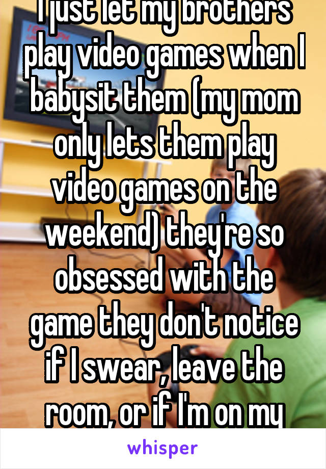 I just let my brothers play video games when I babysit them (my mom only lets them play video games on the weekend) they're so obsessed with the game they don't notice if I swear, leave the room, or if I'm on my phone the whole time