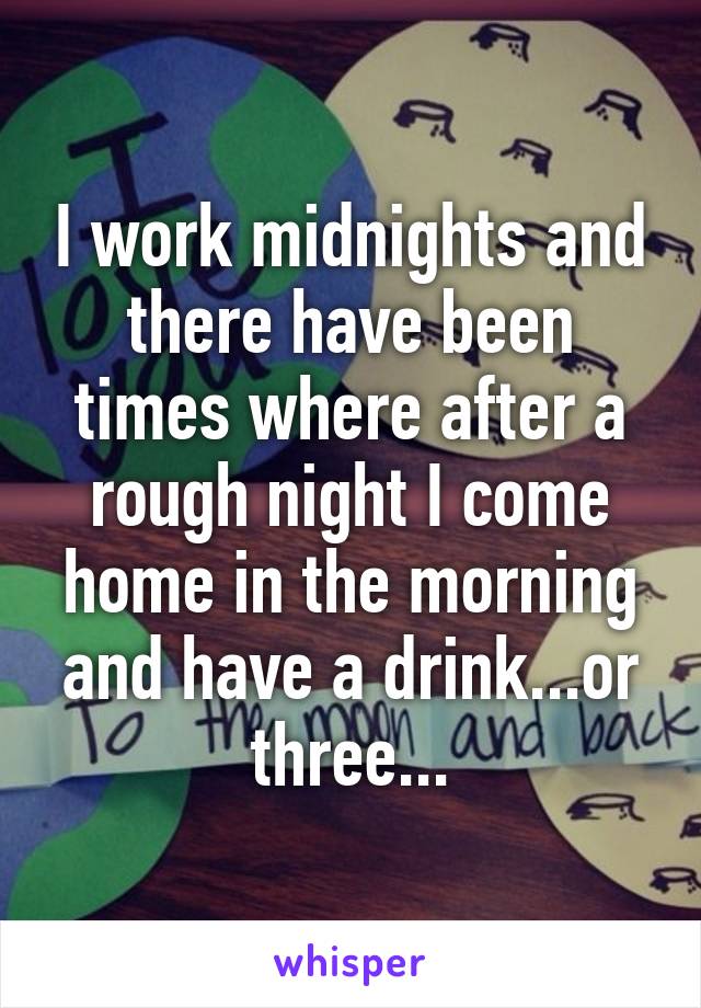 I work midnights and there have been times where after a rough night I come home in the morning and have a drink...or three...