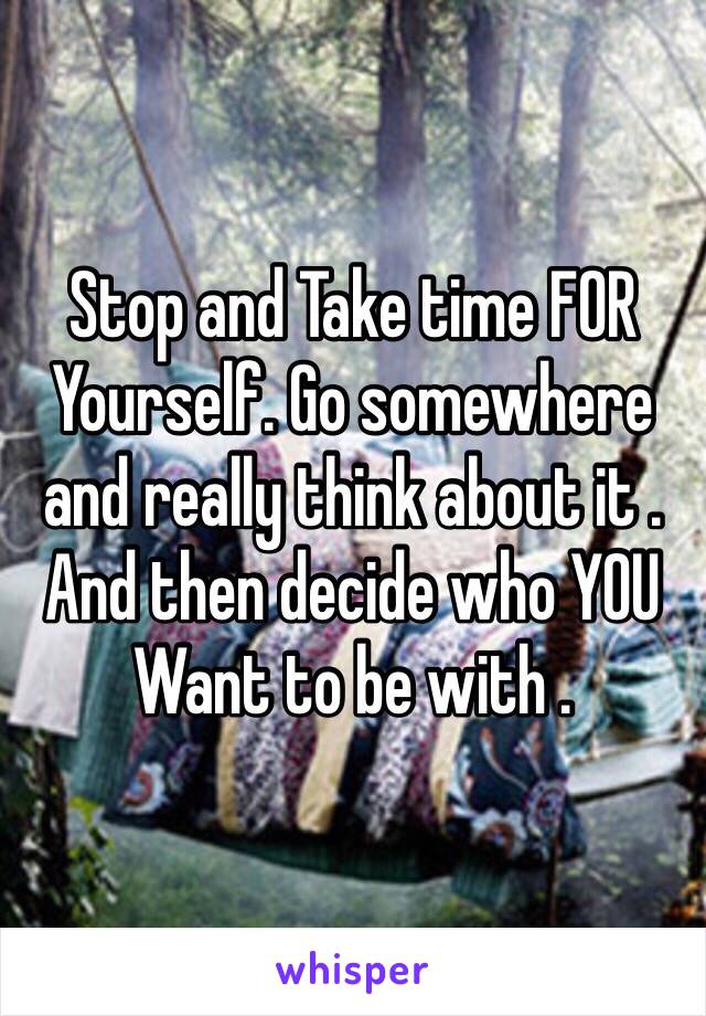 Stop and Take time FOR
Yourself. Go somewhere and really think about it . And then decide who YOU Want to be with .
