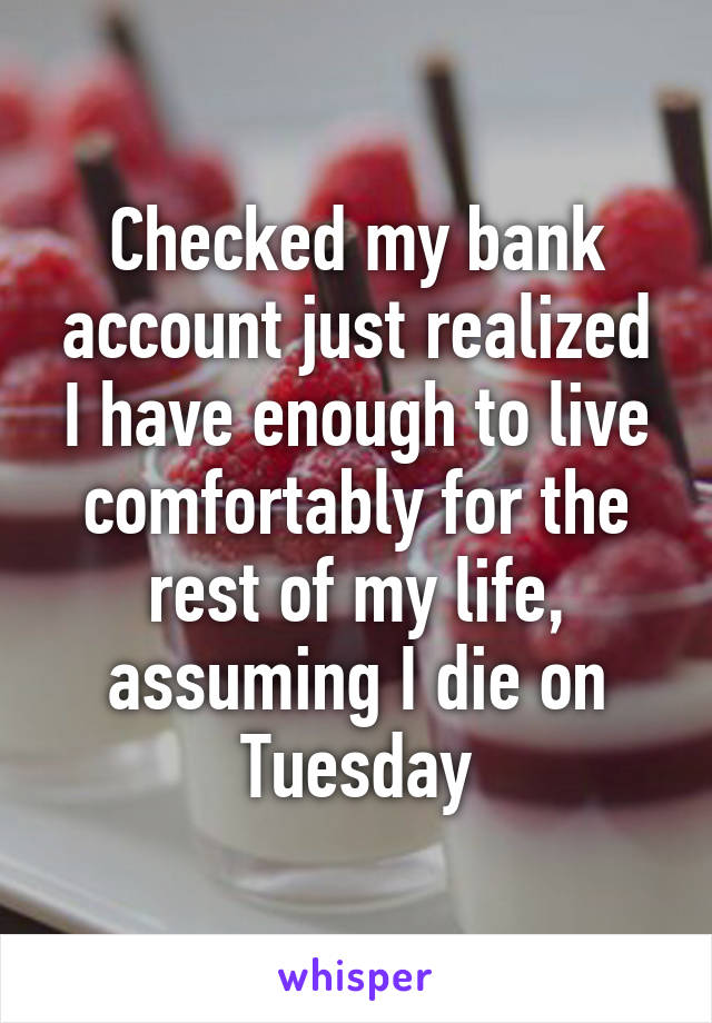 Checked my bank account just realized I have enough to live comfortably for the rest of my life, assuming I die on Tuesday