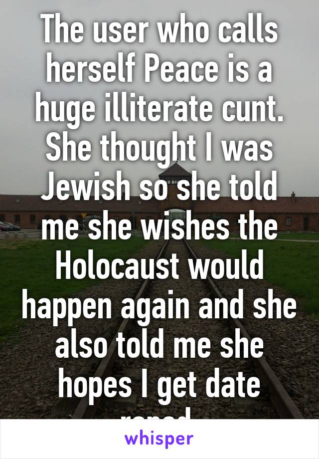 The user who calls herself Peace is a huge illiterate cunt. She thought I was Jewish so she told me she wishes the Holocaust would happen again and she also told me she hopes I get date raped.