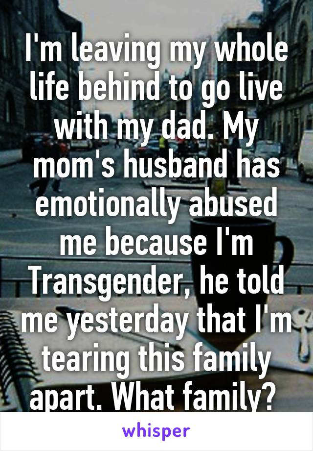 I'm leaving my whole life behind to go live with my dad. My mom's husband has emotionally abused me because I'm Transgender, he told me yesterday that I'm tearing this family apart. What family? 