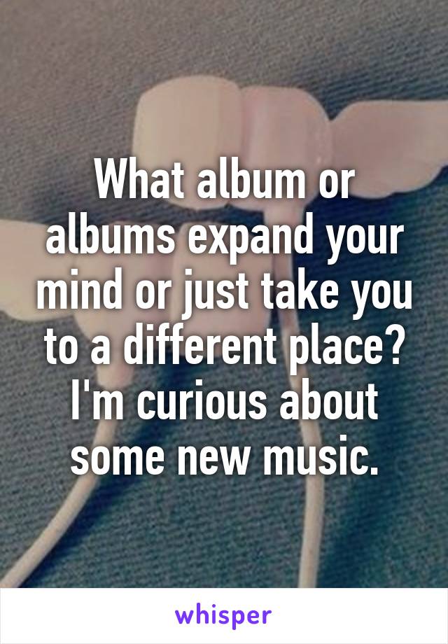 What album or albums expand your mind or just take you to a different place? I'm curious about some new music.