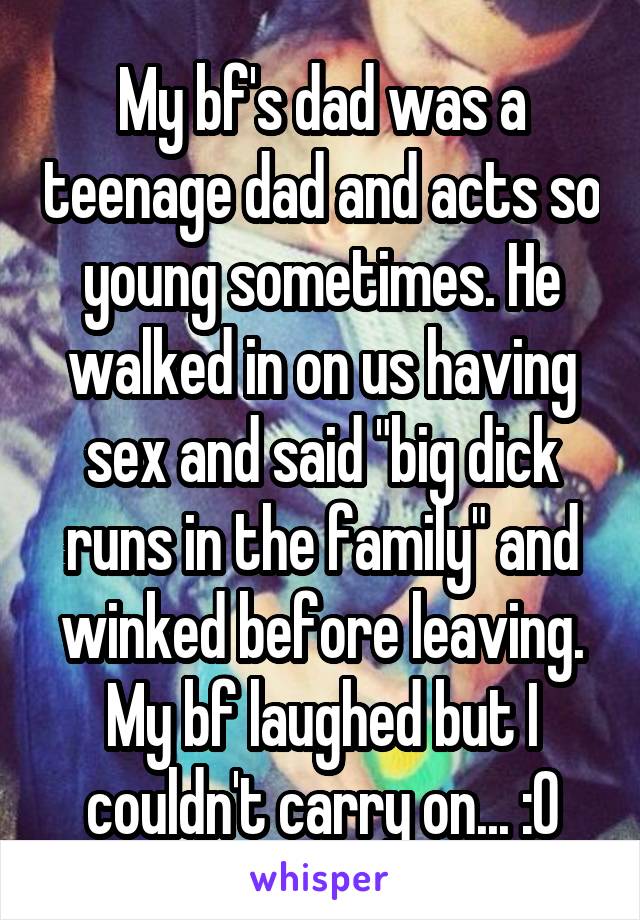 My bf's dad was a teenage dad and acts so young sometimes. He walked in on us having sex and said "big dick runs in the family" and winked before leaving. My bf laughed but I couldn't carry on... :0